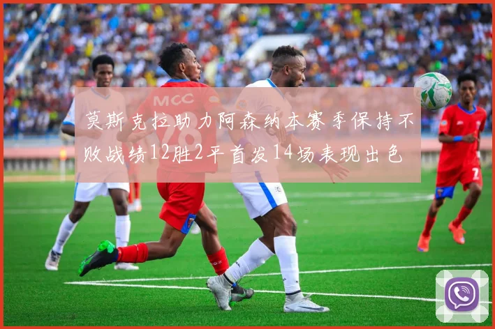 莫斯克拉助力阿森纳本赛季保持不败战绩12胜2平首发14场表现出色