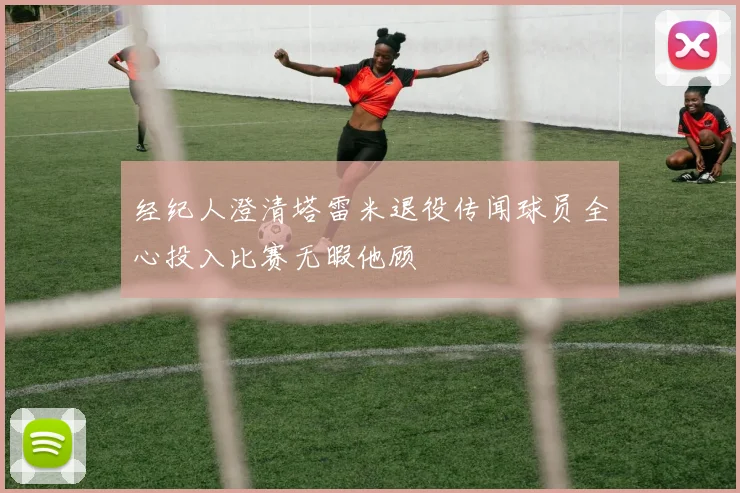 经纪人澄清塔雷米退役传闻球员全心投入比赛无暇他顾