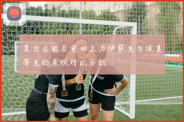 复出后能否重回主力伊萨克与埃基蒂克的表现对比分析