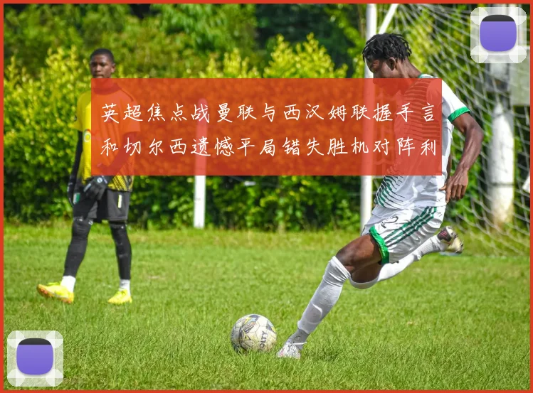 英超焦点战曼联与西汉姆联握手言和切尔西遗憾平局错失胜机对阵利兹联