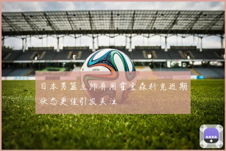 日本男篮主帅弃用霍金森科克近期状态更佳引发关注