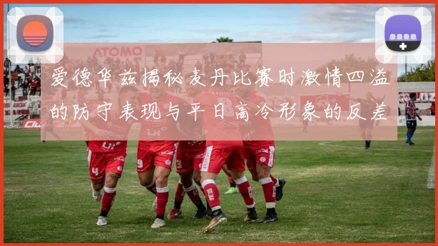 爱德华兹揭秘麦丹比赛时激情四溢的防守表现与平日高冷形象的反差