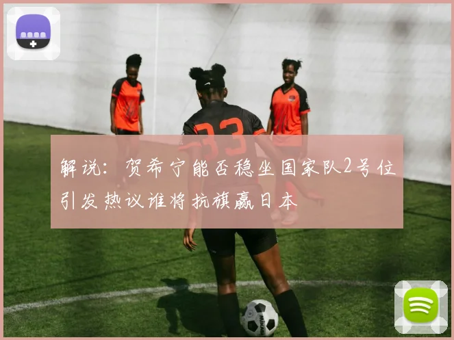 解说：贺希宁能否稳坐国家队2号位引发热议谁将抗旗赢日本