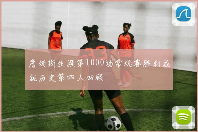 詹姆斯生涯第1000场常规赛胜利成就历史第四人回顾