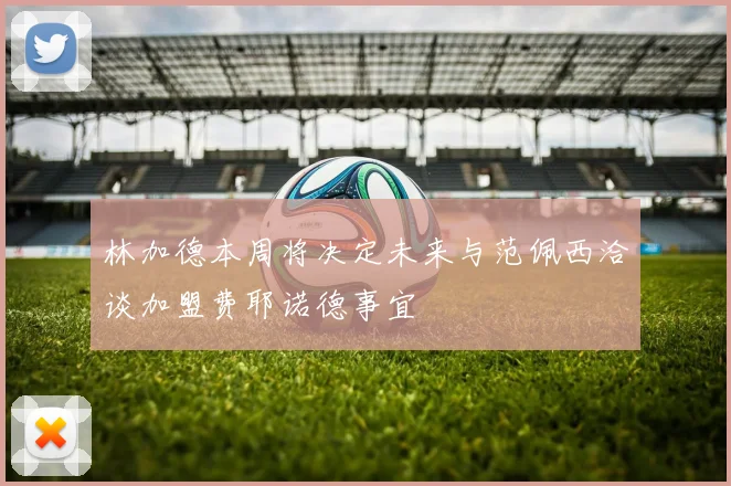 林加德本周将决定未来与范佩西洽谈加盟费耶诺德事宜
