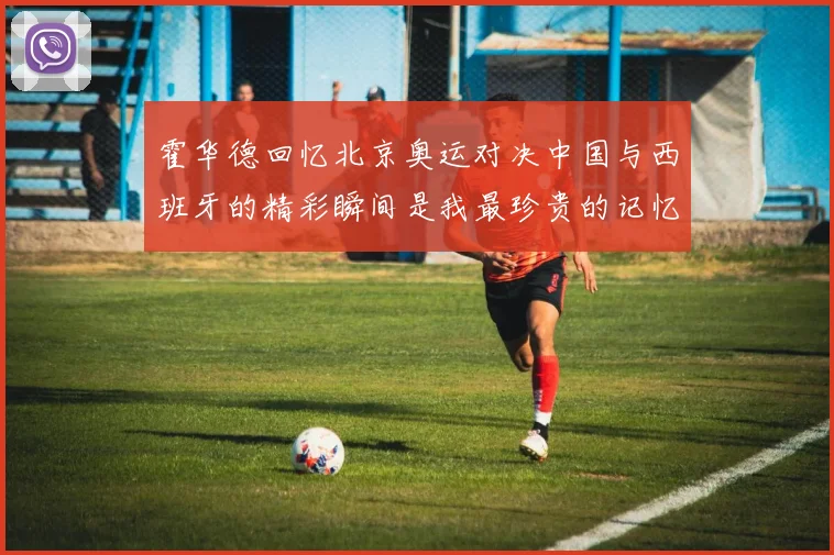 霍华德回忆北京奥运对决中国与西班牙的精彩瞬间是我最珍贵的记忆之一