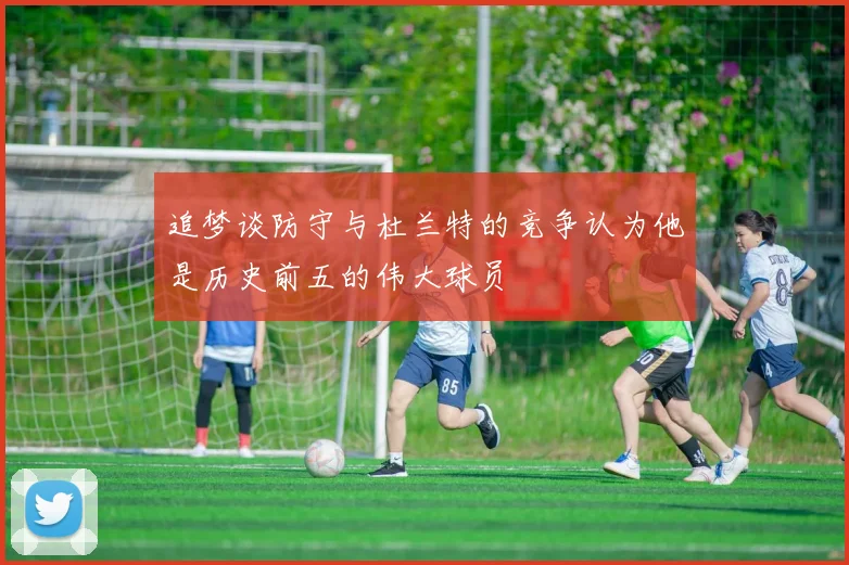 追梦谈防守与杜兰特的竞争认为他是历史前五的伟大球员