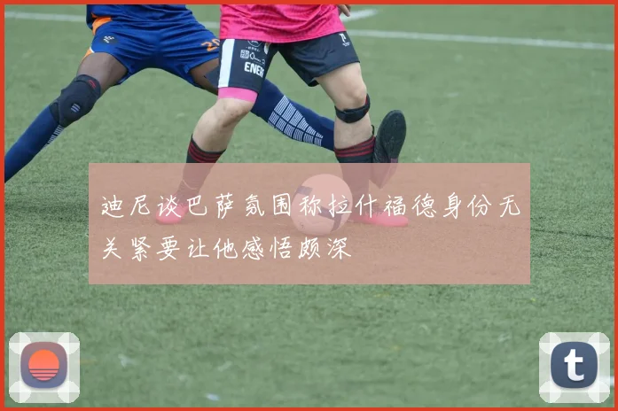 迪尼谈巴萨氛围称拉什福德身份无关紧要让他感悟颇深