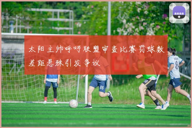 太阳主帅呼吁联盟审查比赛罚球数差距悬殊引发争议