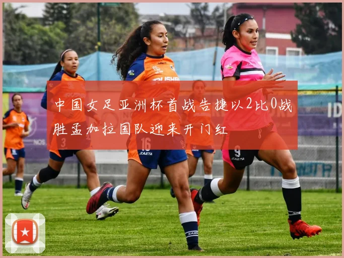 中国女足亚洲杯首战告捷以2比0战胜孟加拉国队迎来开门红
