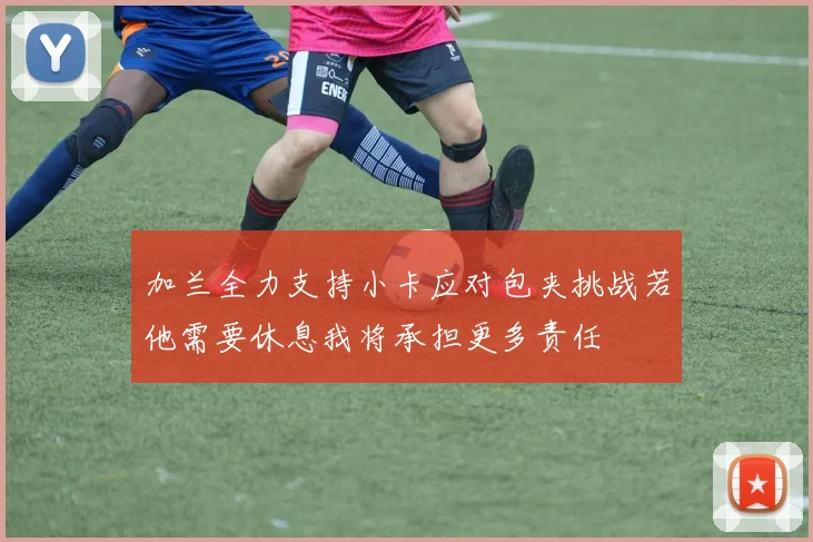 加兰全力支持小卡应对包夹挑战若他需要休息我将承担更多责任