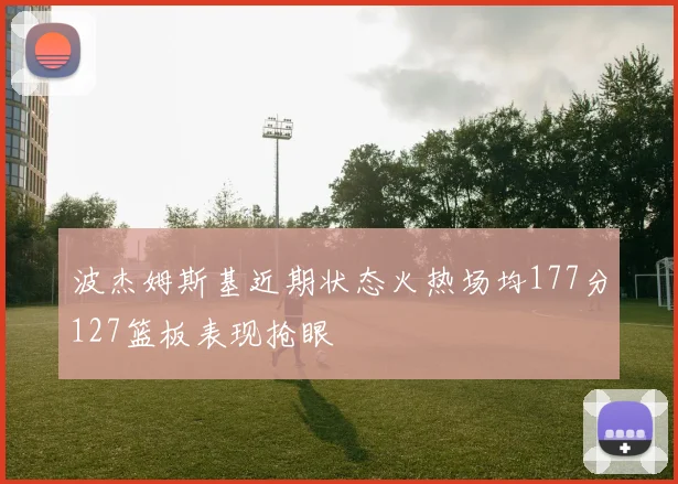 波杰姆斯基近期状态火热场均177分127篮板表现抢眼