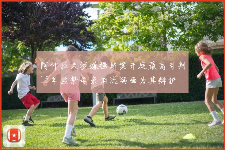 阿什拉夫涉嫌强奸案开庭最高可判15年监禁母亲泪流满面为其辩护
