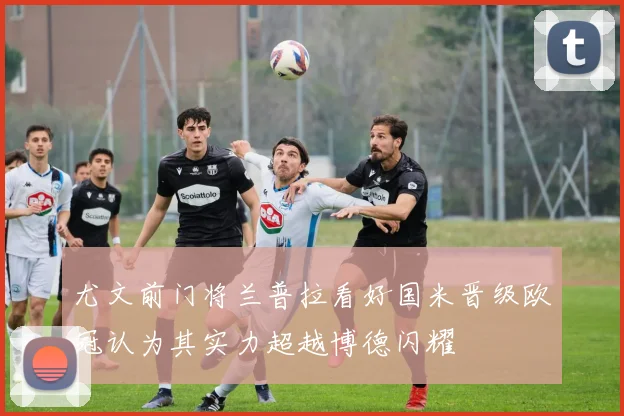 尤文前门将兰普拉看好国米晋级欧冠认为其实力超越博德闪耀