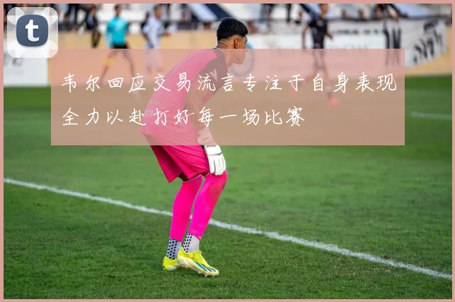 韦尔回应交易流言专注于自身表现全力以赴打好每一场比赛