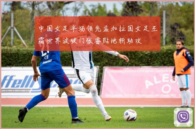 中国女足半场领先孟加拉国女足王霜世界波破门张睿贴地斩助攻
