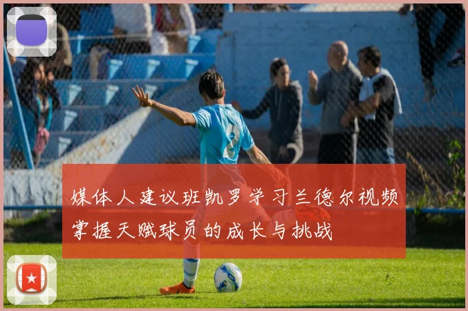 媒体人建议班凯罗学习兰德尔视频掌握天赋球员的成长与挑战