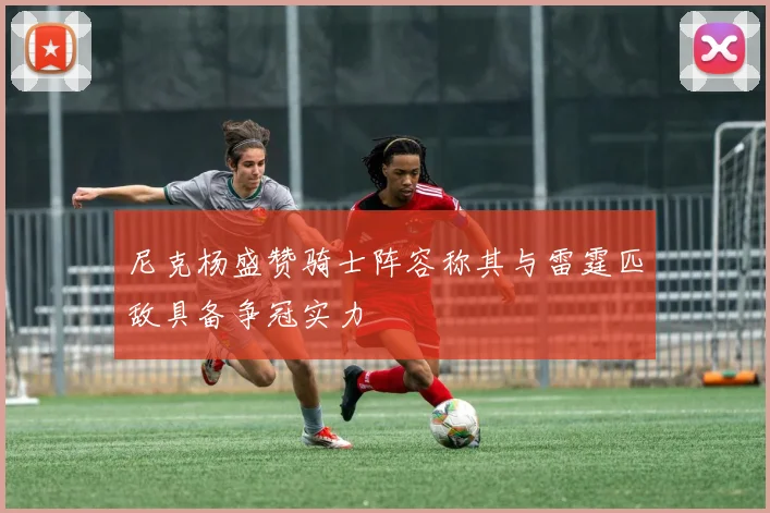 尼克杨盛赞骑士阵容称其与雷霆匹敌具备争冠实力