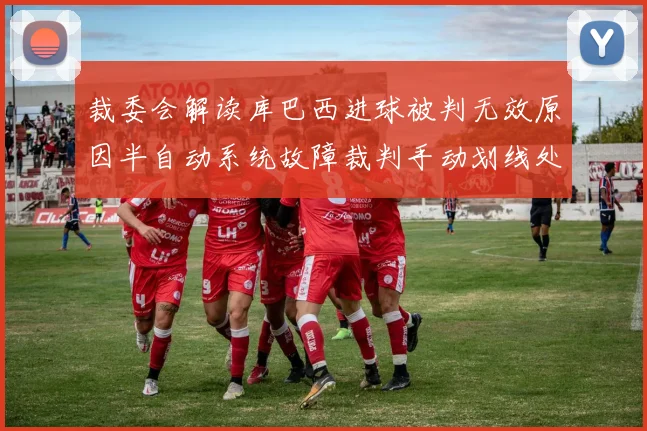 裁委会解读库巴西进球被判无效原因半自动系统故障裁判手动划线处理